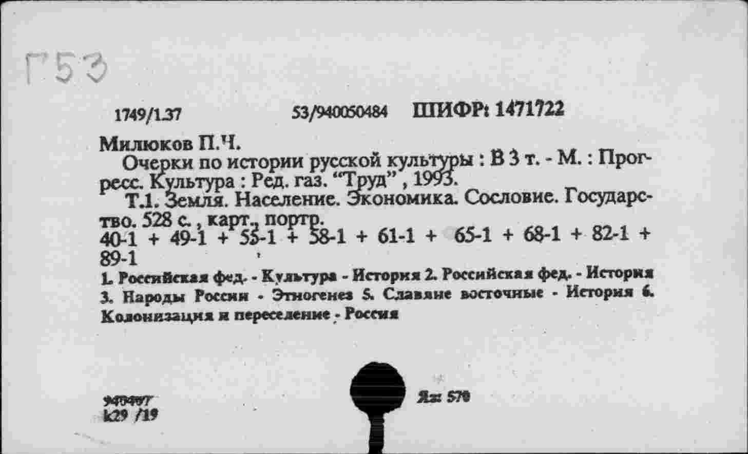 ﻿Г 5 З
1749/137	53/940050484 ШИФР: 1471722
Милюков П.Ч.
Очерки по истории русской культуры : В 3 т. - М. : Прогресс. Культура : Ред. газ. “Труд” , 1993.
Т.1. Земля. Население. Экономика. Сословие. Государство. 528 с., карт., портр.
40-1 + 49-1 + 55-1 + 58-1 + 61-1 + 65-1 + 68-1 + 82-1 + 89-1
L Российская фед- - Культура - История 2. Российская фед. - История
3. Народы России - Этногене» $. Славяне восточные - История 4. Колонизация я переселение - Россия
жмот
k29 П9
